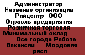 Администратор › Название организации ­ Райцентр, ООО › Отрасль предприятия ­ Розничная торговля › Минимальный оклад ­ 23 000 - Все города Работа » Вакансии   . Мордовия респ.